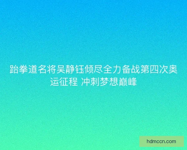 跆拳道名将吴静钰倾尽全力备战第四次奥运征程 冲刺梦想巅峰