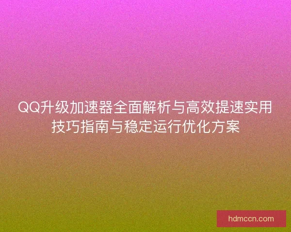 QQ升级加速器全面解析与高效提速实用技巧指南与稳定运行优化方案
