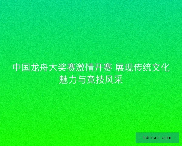 中国龙舟大奖赛激情开赛 展现传统文化魅力与竞技风采